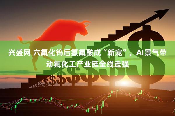 兴盛网 六氟化钨后氢氟酸成“新宠”，AI景气带动氟化工产业链全线走强